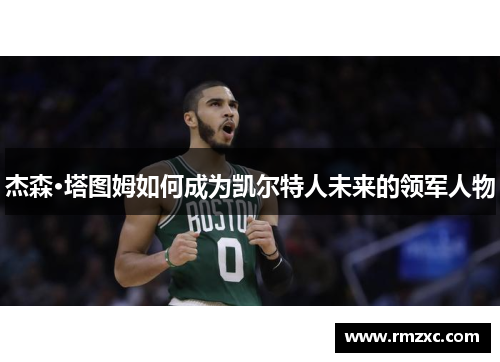 杰森·塔图姆如何成为凯尔特人未来的领军人物