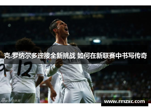 克.罗纳尔多迎接全新挑战 如何在新联赛中书写传奇