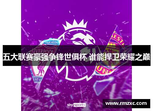 五大联赛豪强争锋世俱杯 谁能捍卫荣耀之巅